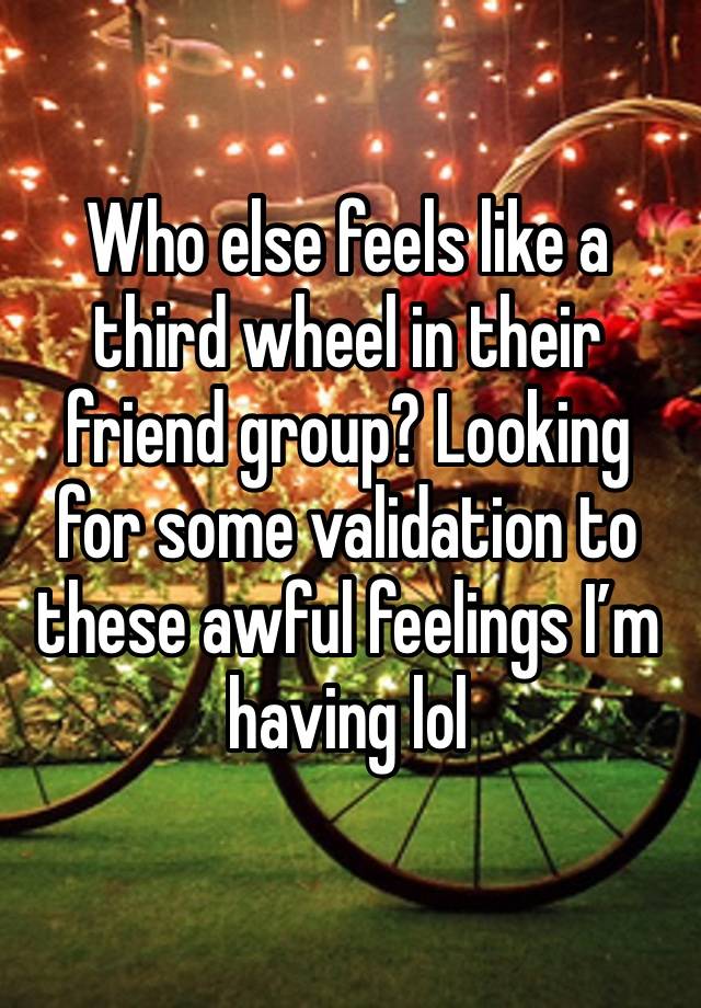 Who else feels like a third wheel in their friend group? Looking for some validation to these awful feelings I’m having lol