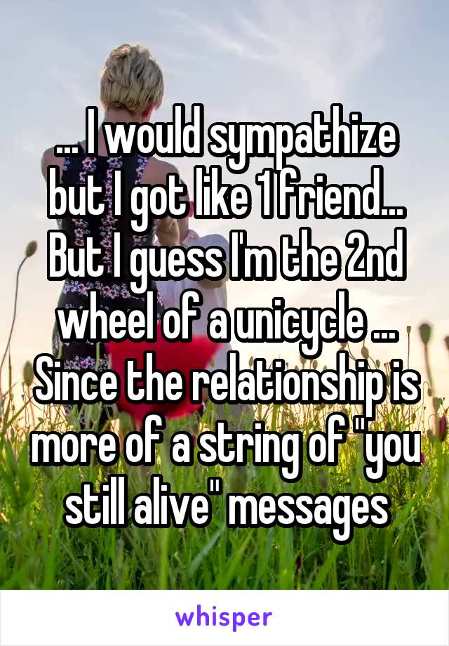 ... I would sympathize but I got like 1 friend... But I guess I'm the 2nd wheel of a unicycle ... Since the relationship is more of a string of "you still alive" messages