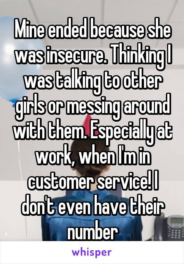 Mine ended because she was insecure. Thinking I was talking to other girls or messing around with them. Especially at work, when I'm in customer service! I don't even have their number