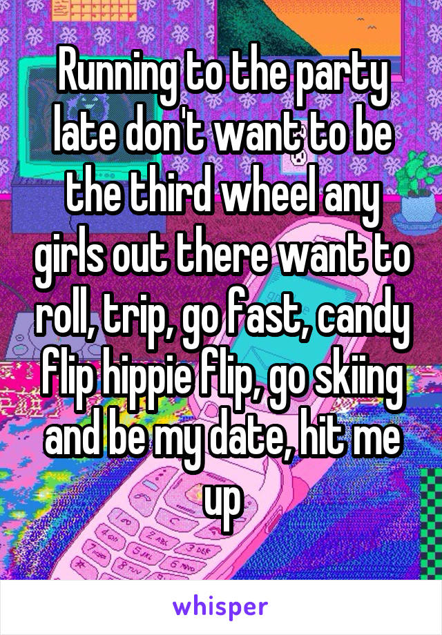 Running to the party late don't want to be the third wheel any girls out there want to roll, trip, go fast, candy flip hippie flip, go skiing and be my date, hit me up
