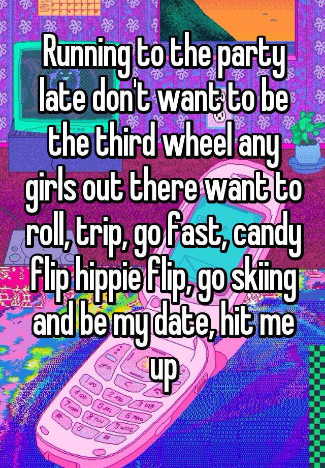 Running to the party late don't want to be the third wheel any girls out there want to roll, trip, go fast, candy flip hippie flip, go skiing and be my date, hit me up
