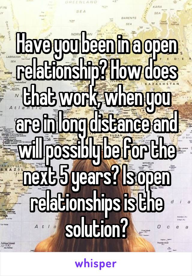 Have you been in a open relationship? How does that work, when you are in long distance and will possibly be for the next 5 years? Is open relationships is the solution?