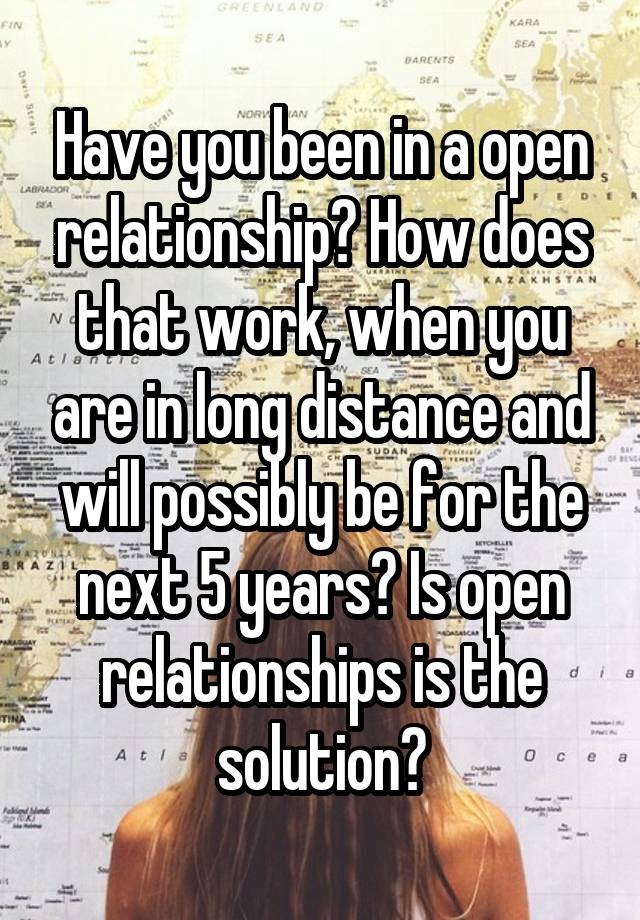 Have you been in a open relationship? How does that work, when you are in long distance and will possibly be for the next 5 years? Is open relationships is the solution?