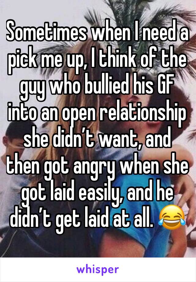 Sometimes when I need a pick me up, I think of the guy who bullied his GF into an open relationship she didn’t want, and then got angry when she got laid easily, and he didn’t get laid at all. 😂
