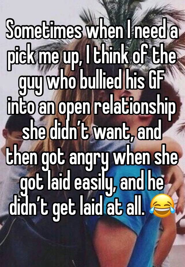 Sometimes when I need a pick me up, I think of the guy who bullied his GF into an open relationship she didn’t want, and then got angry when she got laid easily, and he didn’t get laid at all. 😂
