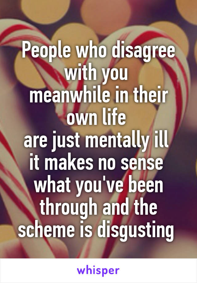 People who disagree with you 
meanwhile in their own life 
are just mentally ill 
it makes no sense 
what you've been through and the scheme is disgusting 