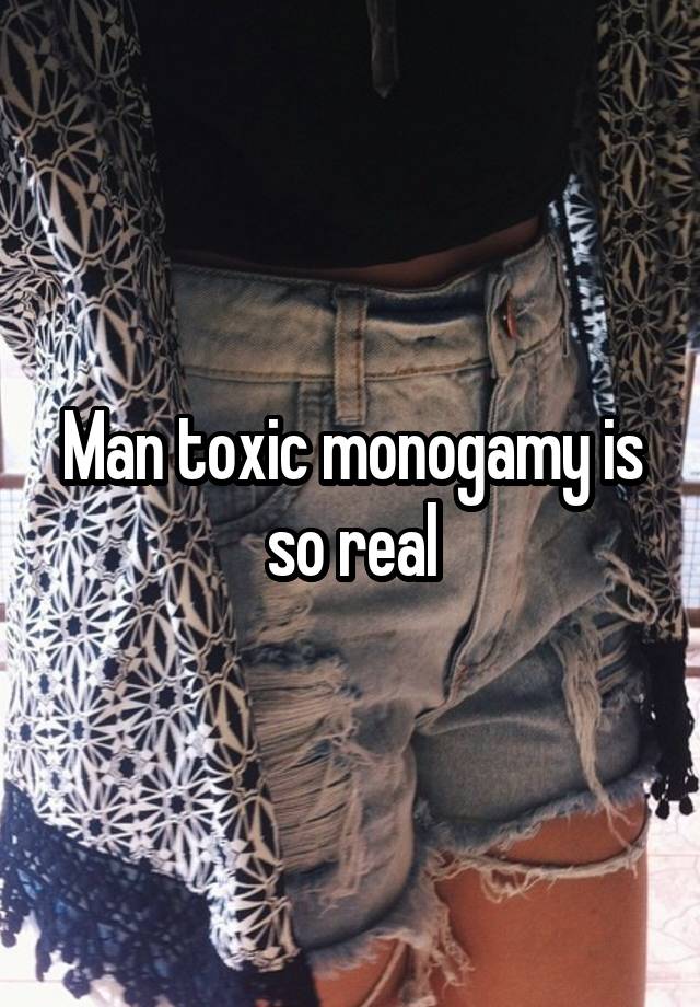 Man toxic monogamy is so real