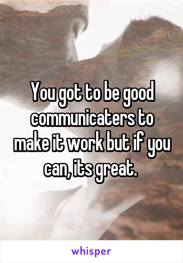 You got to be good communicaters to make it work but if you can, its great. 