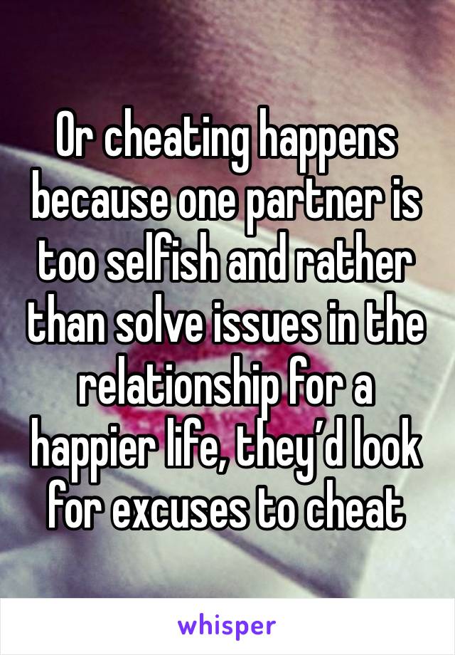 Or cheating happens because one partner is too selfish and rather than solve issues in the relationship for a happier life, they’d look for excuses to cheat