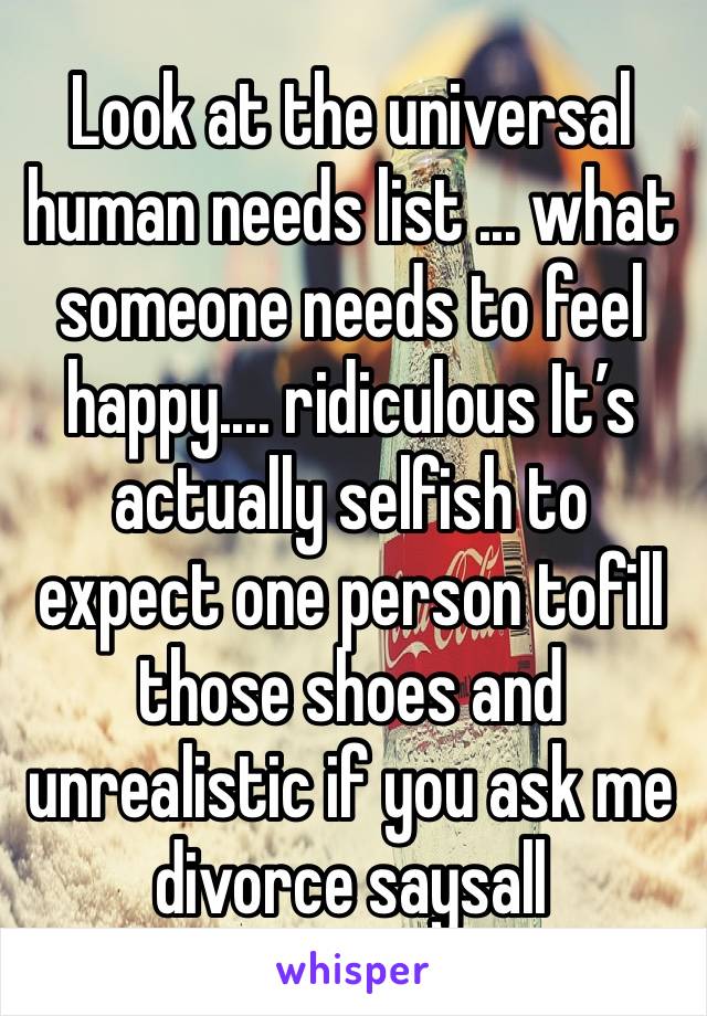 Look at the universal human needs list ... what someone needs to feel happy.... ridiculous It’s actually selfish to expect one person tofill those shoes and unrealistic if you ask me divorce saysall