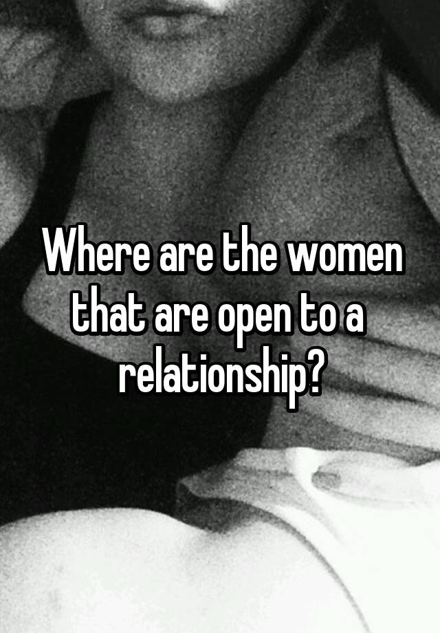 Where are the women that are open to a 
relationship?