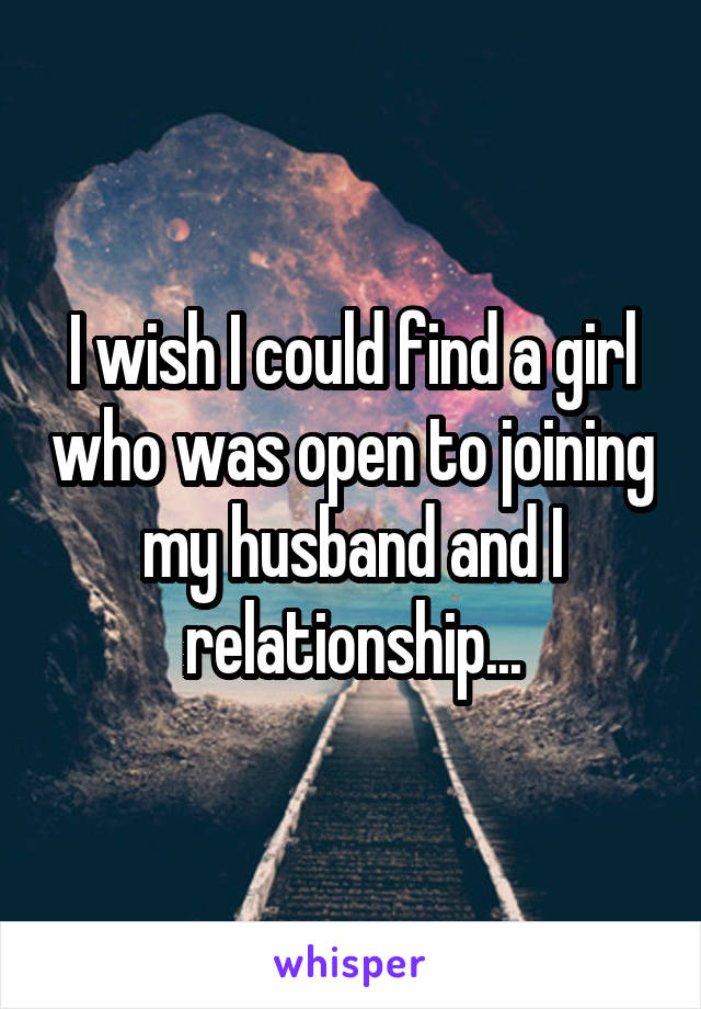 I wish I could find a girl who was open to joining my husband and I relationship...