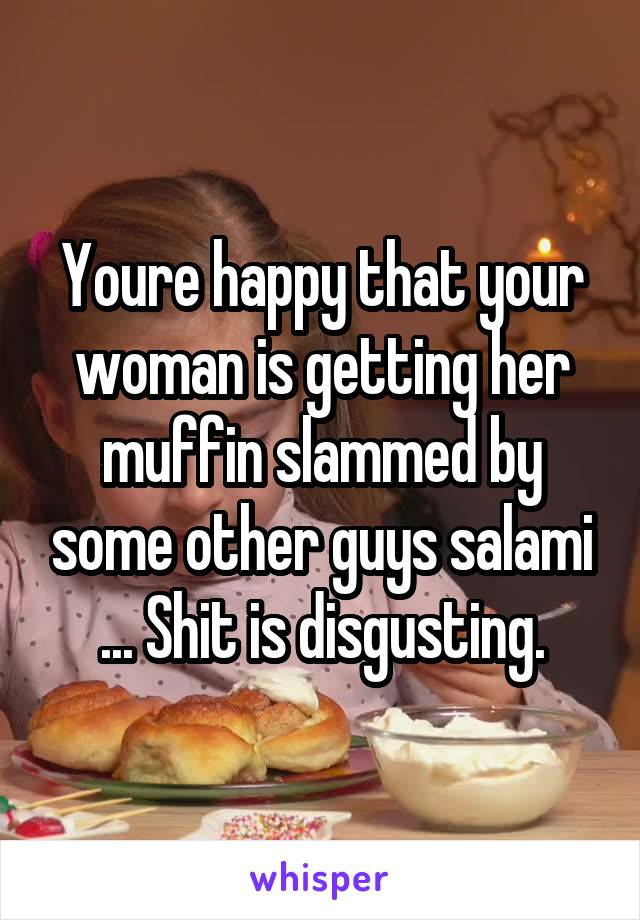 Youre happy that your woman is getting her muffin slammed by some other guys salami ... Shit is disgusting.