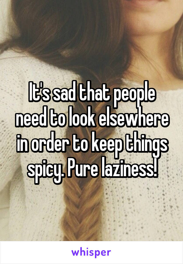 It's sad that people need to look elsewhere in order to keep things spicy. Pure laziness!