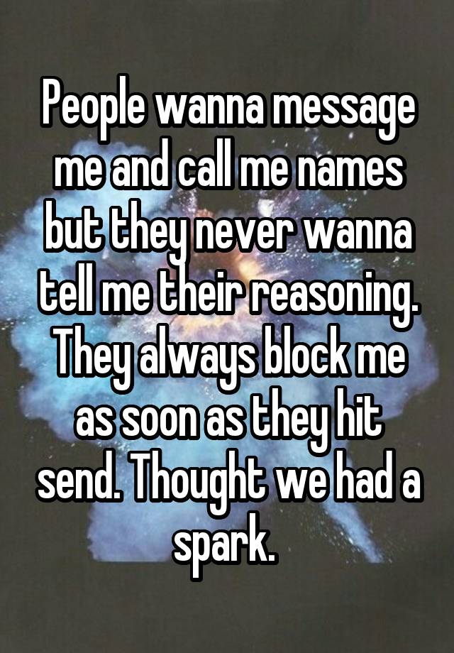 People wanna message me and call me names but they never wanna tell me their reasoning. They always block me as soon as they hit send. Thought we had a spark. 