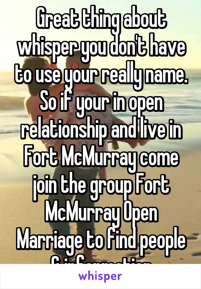 Great thing about whisper you don't have to use your really name. So if your in open relationship and live in Fort McMurray come join the group Fort McMurray Open Marriage to find people & information