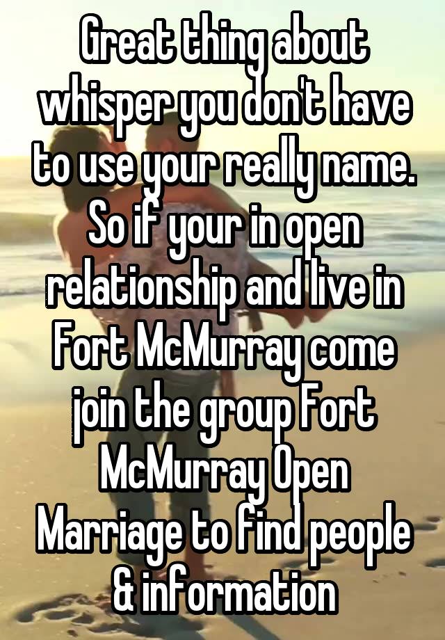 Great thing about whisper you don't have to use your really name. So if your in open relationship and live in Fort McMurray come join the group Fort McMurray Open Marriage to find people & information