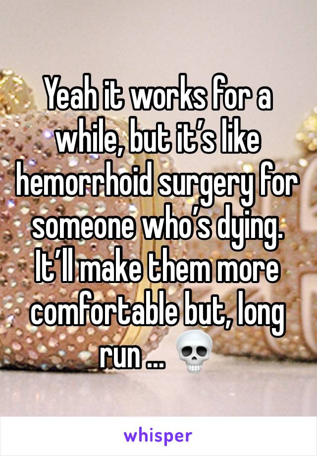 Yeah it works for a while, but it’s like hemorrhoid surgery for someone who’s dying. 
It’ll make them more comfortable but, long run ... 💀 