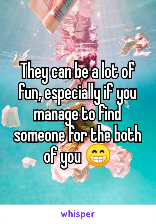 They can be a lot of fun, especially if you manage to find someone for the both of you 😁