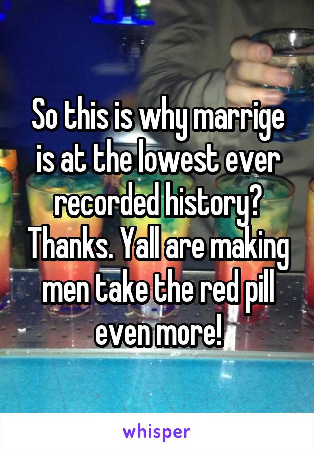 So this is why marrige is at the lowest ever recorded history? Thanks. Yall are making men take the red pill even more!