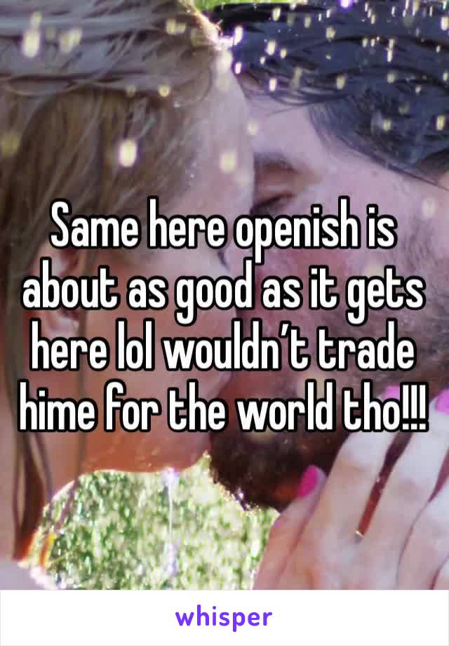 Same here openish is about as good as it gets here lol wouldn’t trade hime for the world tho!!!