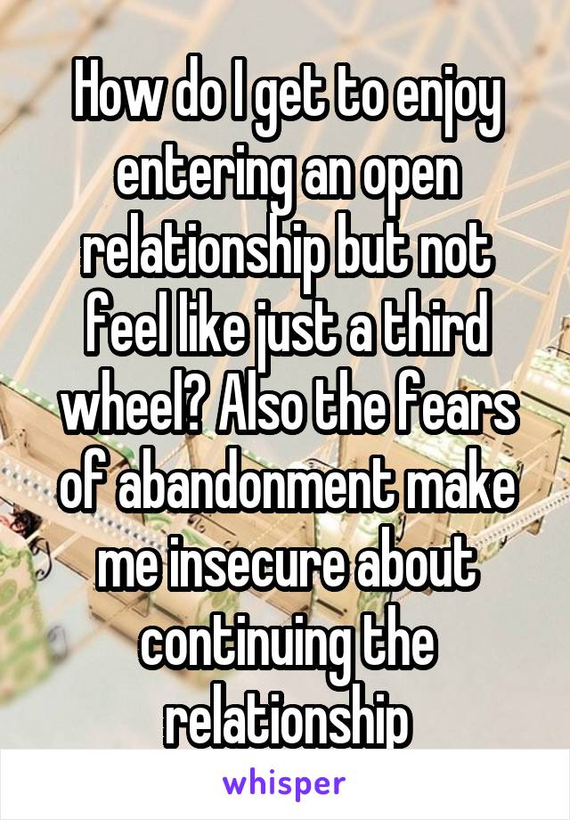 How do I get to enjoy entering an open relationship but not feel like just a third wheel? Also the fears of abandonment make me insecure about continuing the relationship