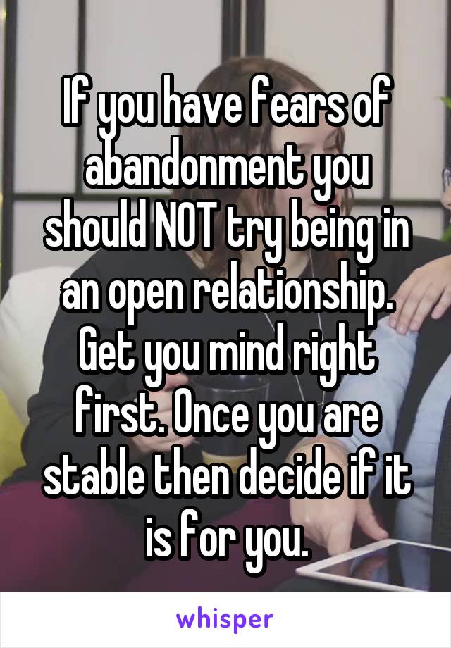 If you have fears of abandonment you should NOT try being in an open relationship. Get you mind right first. Once you are stable then decide if it is for you.