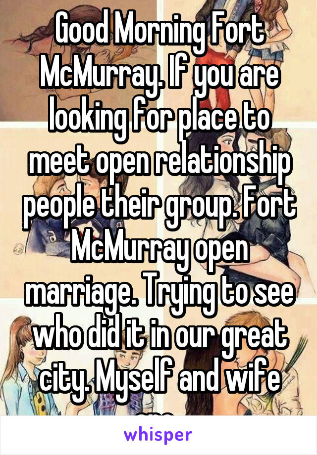 Good Morning Fort McMurray. If you are looking for place to meet open relationship people their group. Fort McMurray open marriage. Trying to see who did it in our great city. Myself and wife are. 