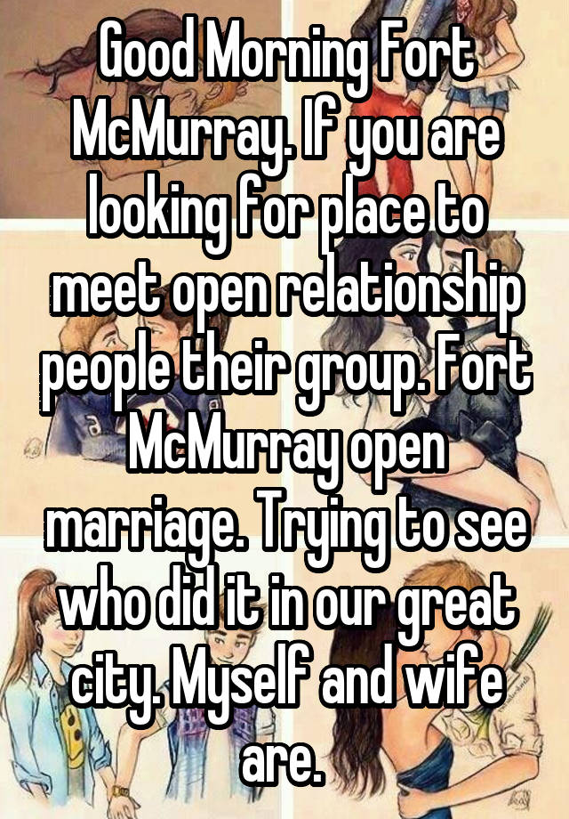 Good Morning Fort McMurray. If you are looking for place to meet open relationship people their group. Fort McMurray open marriage. Trying to see who did it in our great city. Myself and wife are. 