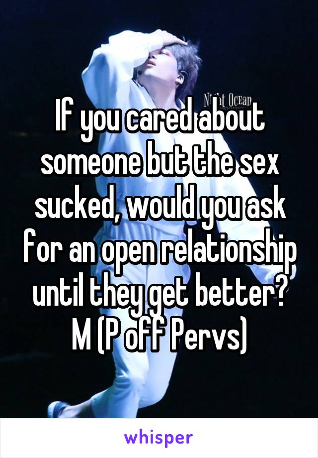 If you cared about someone but the sex sucked, would you ask for an open relationship until they get better?
M (P off Pervs)