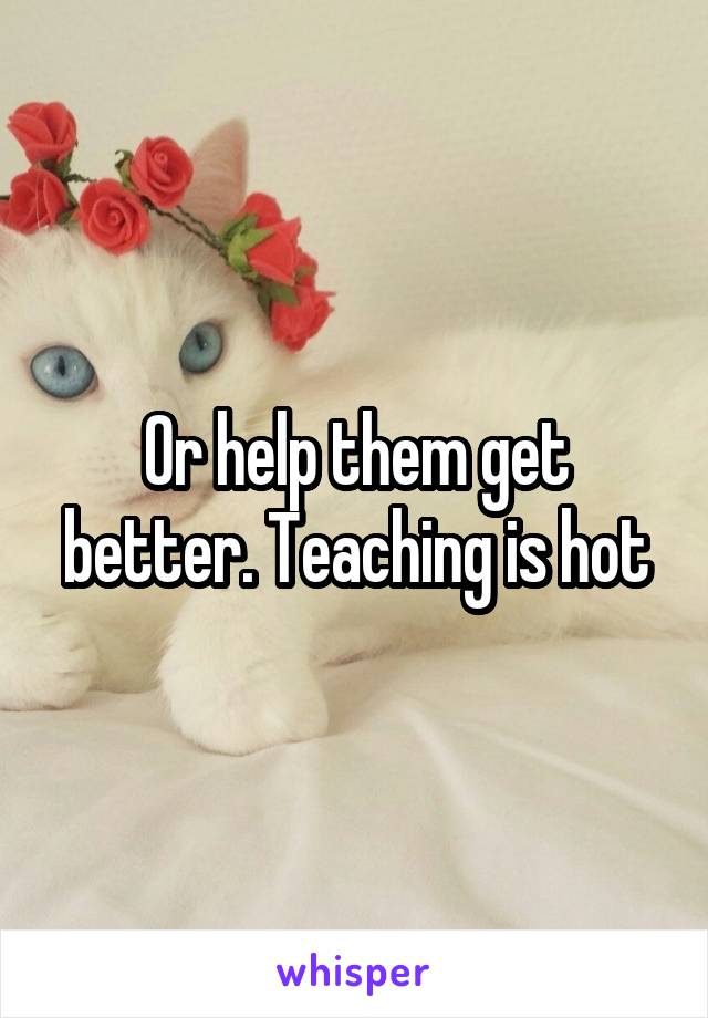 Or help them get better. Teaching is hot