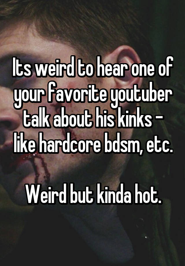 Its weird to hear one of your favorite youtuber talk about his kinks - like hardcore bdsm, etc.

Weird but kinda hot.