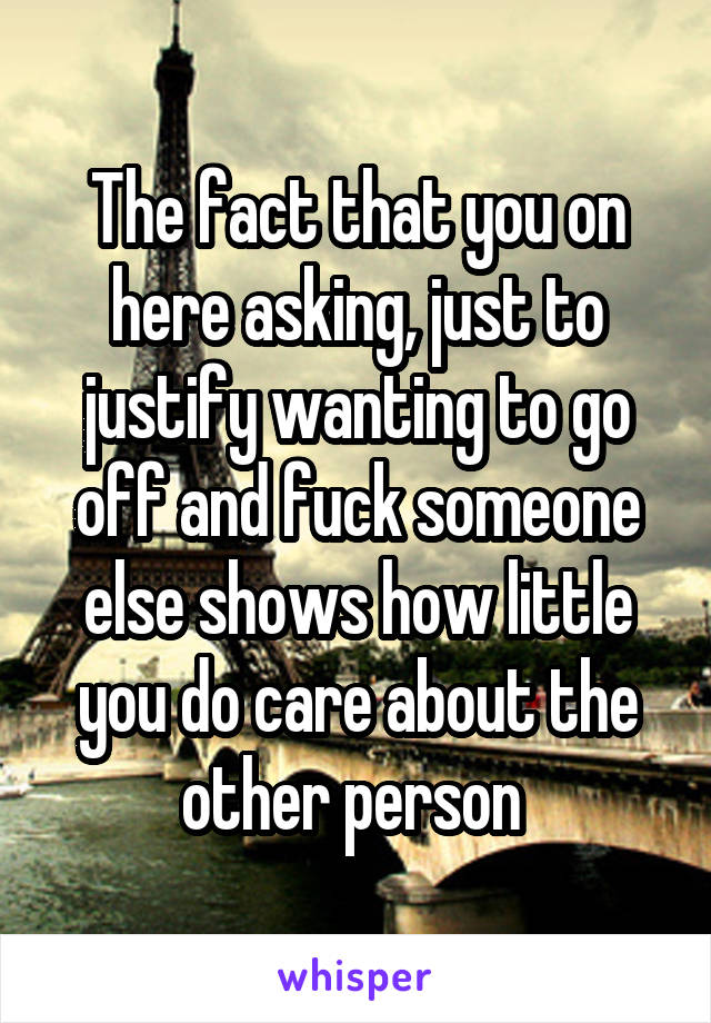 The fact that you on here asking, just to justify wanting to go off and fuck someone else shows how little you do care about the other person 