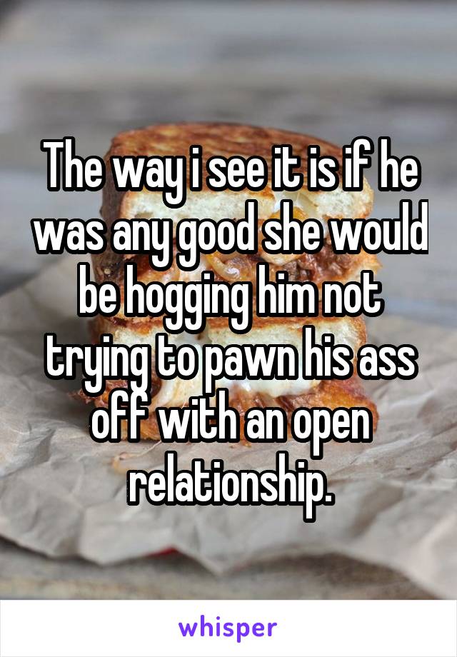 The way i see it is if he was any good she would be hogging him not trying to pawn his ass off with an open relationship.