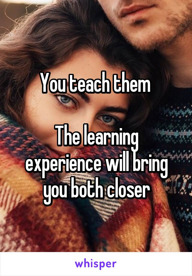 You teach them 

The learning experience will bring you both closer