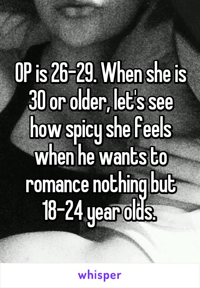  OP is 26-29. When she is 30 or older, let's see how spicy she feels when he wants to romance nothing but 18-24 year olds. 