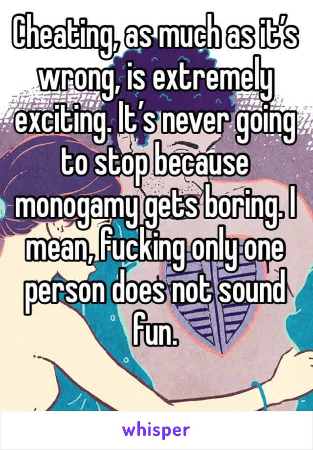 Cheating, as much as it’s wrong, is extremely exciting. It’s never going to stop because monogamy gets boring. I mean, fucking only one person does not sound fun. 