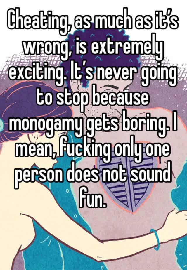 Cheating, as much as it’s wrong, is extremely exciting. It’s never going to stop because monogamy gets boring. I mean, fucking only one person does not sound fun. 