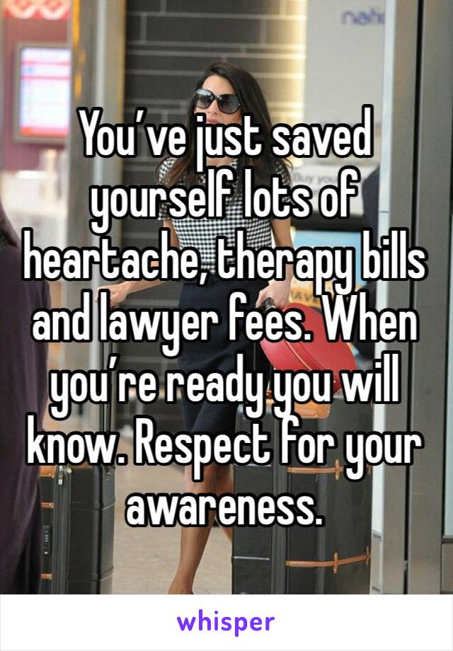 You’ve just saved yourself lots of heartache, therapy bills and lawyer fees. When you’re ready you will know. Respect for your awareness.