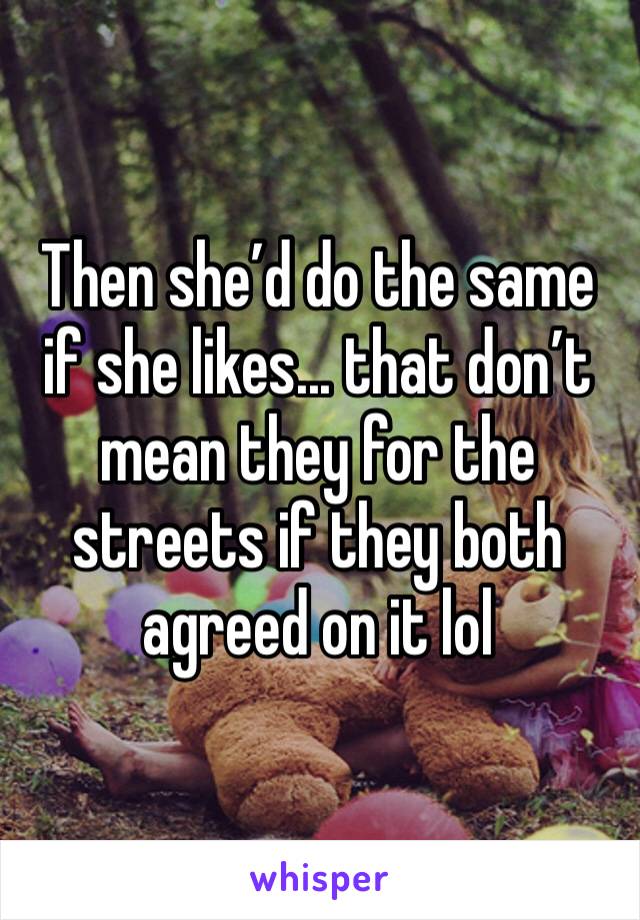 Then she’d do the same if she likes... that don’t mean they for the streets if they both agreed on it lol