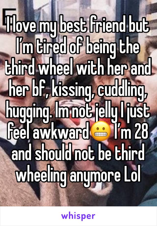 I love my best friend but I’m tired of being the third wheel with her and her bf, kissing, cuddling, hugging. Im not jelly I just feel awkward😬 I’m 28 and should not be third wheeling anymore Lol 