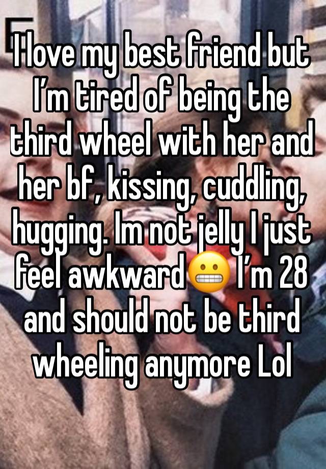 I love my best friend but I’m tired of being the third wheel with her and her bf, kissing, cuddling, hugging. Im not jelly I just feel awkward😬 I’m 28 and should not be third wheeling anymore Lol 