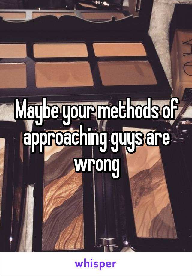 Maybe your methods of approaching guys are wrong