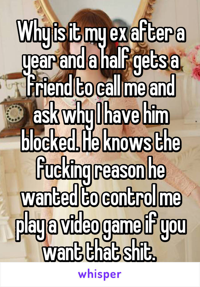 Why is it my ex after a year and a half gets a friend to call me and ask why I have him blocked. He knows the fucking reason he wanted to control me play a video game if you want that shit. 