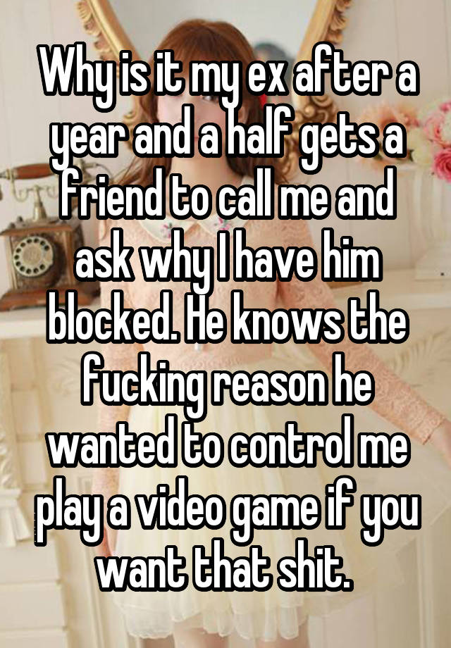 Why is it my ex after a year and a half gets a friend to call me and ask why I have him blocked. He knows the fucking reason he wanted to control me play a video game if you want that shit. 