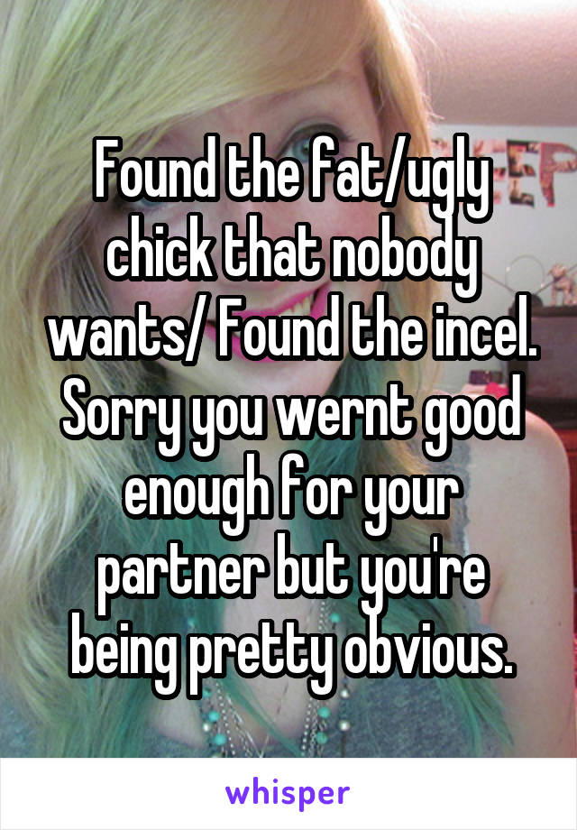 Found the fat/ugly chick that nobody wants/ Found the incel. Sorry you wernt good enough for your partner but you're being pretty obvious.