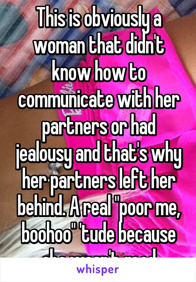 This is obviously a woman that didn't know how to communicate with her partners or had jealousy and that's why her partners left her behind. A real "poor me, boohoo" 'tude because she wasn't good