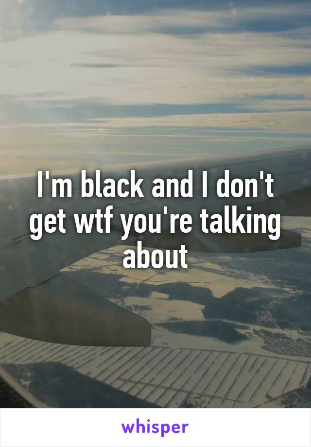 I'm black and I don't get wtf you're talking about