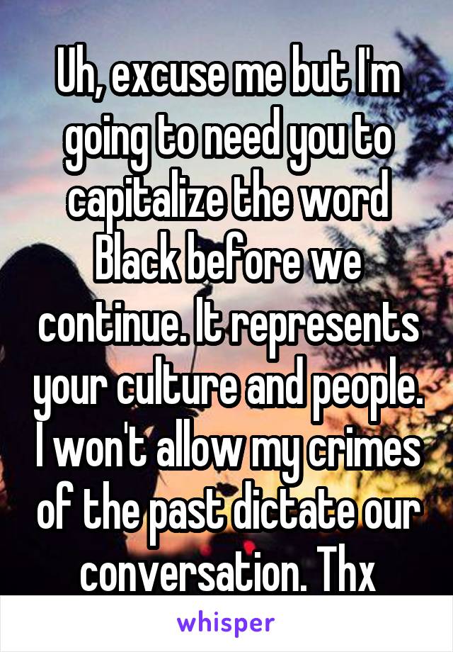 Uh, excuse me but I'm going to need you to capitalize the word Black before we continue. It represents your culture and people. I won't allow my crimes of the past dictate our conversation. Thx