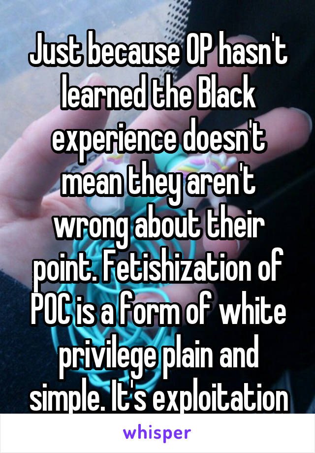 Just because OP hasn't learned the Black experience doesn't mean they aren't wrong about their point. Fetishization of POC is a form of white privilege plain and simple. It's exploitation